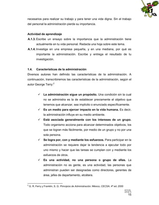 necesarios para realizar su trabajo y para tener una vida digna. Sin el trabajo
del personal la administración pierde su importancia.

Actividad de aprendizaje
A.1.3. Escribe un ensayo sobre la importancia que la administración tiene
actualmente en tu vida personal. Redacta una hoja sobre este tema.
A.1.4. Investiga en una empresa pequeña, y en una mediana, por qué es
importante la administración. Escribe y entrega el resultado de tu
investigación.

1.4.

Características de la administración

Diversos autores han definido las características de la administración. A
continuación, transcribiremos las características de la administración, según el
autor George Terry:2


La administración sigue un propósito. Una condición sin la cual
no se administra es la de establecer previamente el objetivo que
tenemos que alcanzar, sea implícito o enunciado específicamente.



Es un medio para ejercer impacto en la vida humana. Es decir,
la administración influye en su medio ambiente.



Está asociada generalmente con los intereses de un grupo.
Todo organismo acciona para alcanzar determinados objetivos, los
que se logran más fácilmente, por medio de un grupo y no por una
sola persona.



Se logra por, con y mediante los esfuerzos. Para participar en la
administración se requiere dejar la tendencia a ejecutar todo por
uno mismo y hacer que las tareas se cumplan con y mediante los
esfuerzos de otros.



Es una actividad, no una persona o grupo de ellas. La
administración no es gente, es una actividad, las personas que
administran pueden ser designadas como directores, gerentes de
área, jefes de departamento, etcétera.

2

G. R. Ferry y Franklin, S. G. Principios de Administración. México, CECSA. 4ª ed. 2000

15

 