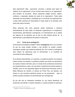 toda organización debe

aprovechar, escuchar y atender para lograr los

objetivos de la organización. El ser humano está inmerso en la organización,
pero también, se encuentra

afuera, esperando calidad, servicio, rapidez,

confianza y respuestas rápidas por parte de la organización. Todas estas
demandas son escuchadas y analizadas por un sinnúmero de organizaciones,
y todas están luchando por desempeñar el mejor papel en la sociedad, pero
sobre todo, ganar mercado.

Estos

esfuerzos

dan

como

producto

ciertas

tendencias

y

prácticas

administrativas de toda índole. El desarrollo organizacional, la reingeniería,
benchmarking, administración contingencial y la administración de la calidad
son algunos de los ejemplos que se dan en este enfoque técnico de

la

administración y que trataremos de ilustrar en este punto

4.7.1.

Teoría de la contingencia

El diccionario enciclopédico Grijalbo30 define contingencia como una condición
de que las cosas puedan suceder y que también no puedan suceder.
Contingente aquello cuya existencia depende otro. Por lo tanto la contingencia
será materia de experiencia para el administrador y no resultado de
conocimiento razón atribuyente.

En la práctica administrativa, en ocasiones, no podemos predecir con exactitud
ciertos eventos, por ejemplo, no podemos predecir que exista una devaluación
de nuestra moneda a tal fecha, pero sí a través de las condiciones económicas
que experimentamos a diario, por otra parte, la existencia de eventos políticos y
sociales, junto con las respuestas lógicas de instituciones financieras como la
Bolsa Mexicana de Valores y la Banca de Primer Piso, por ejemplo, nos
indican en qué momento podríamos pensar en una devaluación,

,.Aquí es

donde se puede considerar una administración por contingencias.

Es por ello que es importante considerar en una buena planeación de
situaciones que afecten a nuestra sociedad y a nuestra empresa en particular.

30

Grijalbo, Diccionario Enciclopédico, pp. 490

150

 