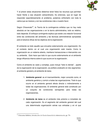 Y al prever estas situaciones debemos tener listos los recursos que permitan
hacer frente a esa situación extraordinaria. Es entonces, que en lugar de
responder espontáneamente al problema, podamos enfrentarlo con toda la
calma que se merece y con las condiciones más a nuestro favor.
Según Chiavenato31, la Teoría de la contingencia enfatiza que no hay nada
absoluto en las organizaciones o en la teoría administrativa, todo es relativo,
todo depende. El enfoque contingente explica que existe una relación funcional
entre las condiciones del ambiente y las técnicas administrativas apropiadas
para el alcance eficaz de los objetivos de la organización.

El ambiente es todo aquello que envuelve externamente una organización. Es
el contexto dentro en el cual una organización está inserta. Como la
organización es un sistema abierto, mantiene transacciones e intercambio con
su ambiente. Esto hace que todo lo que ocurre externamente en el ambiente
tenga influencia interna sobre lo que ocurre en la organización.

Como el ambiente es vasto y complejo, pues incluye “todo lo demás” , aparte
de la organización de la organización, se prefiere analizarlo en dos segmentos:
el ambiente general y el ambiente de tarea.

1. Ambiente general: es el macroambiente, mejor conocido como, el
ambiente genérico y común a todas las organizaciones. Todo lo que
ocurre en el ambiente general afecta directa o indirectamente a
todas las organizaciones. El ambiente general está constituido por
un

conjunto

de

condiciones

semejantes

para

todas

las

organizaciones.

2. Ambiente de tarea es el ambiente más próximo e inmediato de
cada organización. Es el segmento del ambiente general del cual
una determinada organización extrae sus entradas y en el que

31

Chiaventao Idalberto, Introducción a la Teoría General de la Administración, pp. 776

151

 