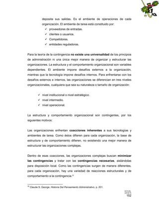 deposita sus salidas. Es el ambiente de operaciones de cada
organización. El ambiente de tarea está constituido por:
 proveedores de entradas.
 clientes o usuarios.
 Competidores.
 entidades reguladoras.

Para la teoría de la contingencia no existe una universalidad de los principios
de administración ni una única mejor manera de organizar y estructurar las
organizaciones. La estructura y el comportamiento organizacional son variables
dependientes. El ambiente impone desafíos externos a la organización,
mientras que la tecnología impone desafíos internos. Para enfrentarse con los
desafíos externos e internos, las organizaciones se diferencian en tres niveles
organizacionales, cualquiera que sea su naturaleza o tamaño de organización:
 nivel institucional o nivel estratégico.
 nivel intermedio.
 nivel operacional.

La estructura y comportamiento organizacional son contingentes, por los
siguientes motivos:

Las organizaciones enfrentan coacciones inherentes a sus tecnologías y
ambientes de tarea. Como éstos difieren para cada organización, la base de
estructura y de comportamiento difieren, no existiendo una mejor manera de
estructurar las organizaciones complejas.

Dentro de esas coacciones, las organizaciones complejas buscan minimizar
las contingencias y tratar con las contingencias necesarias, aislándolas
para disposición local. Como las contingencias surgen de manera diferentes,
para cada organización, hay una variedad de reacciones estructurales y de
comportamiento a la contingencia.32

32

Claude S. George, Historia Del Pensamiento Administrativo, p. 201.

152

 