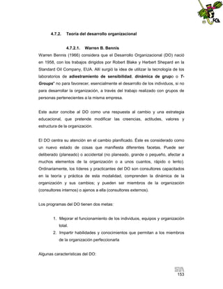 4.7.2.

Teoría del desarrollo organizacional

4.7.2.1.

Warren B. Bennis

Warren Bennis (1966) considera que el Desarrollo Organizacional (DO) nació
en 1958, con los trabajos dirigidos por Robert Blake y Herbert Shepard en la
Standard Oil Company, EUA. Allí surgió la idea de utilizar la tecnología de los
laboratorios de adiestramiento de sensibilidad, dinámica de grupo o TGroups" no para favorecer, esencialmente el desarrollo de los individuos, si no
para desarrollar la organización, a través del trabajo realizado con grupos de
personas pertenecientes a la misma empresa.

Este autor concibe al DO como una respuesta al cambio y una estrategia
educacional, que pretende modificar las creencias, actitudes, valores y
estructura de la organización.

El DO centra su atención en el cambio planificado. Éste es considerado como
un nuevo estado de cosas que manifiesta diferentes facetas. Puede ser
deliberado (planeado) o accidental (no planeado, grande o pequeño, afectar a
muchos elementos de la organización o a unos cuantos, rápido o lento).
Ordinariamente, los líderes y practicantes del DO son consultores capacitados
en la teoría y práctica de esta modalidad, comprenden la dinámica de la
organización y sus cambios; y pueden ser miembros de la organización
(consultores internos) o ajenos a ella (consultores externos).

Los programas del DO tienen dos metas:

1. Mejorar el funcionamiento de los individuos, equipos y organización
total.
2. Impartir habilidades y conocimientos que permitan a los miembros
de la organización perfeccionarla

Algunas características del DO:

153

 