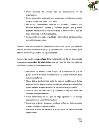  Debe

aplicarse

de

acuerdo

con

las

circunstancias

de

la

organización.
 En su primer ciclo, está destinado a realizarse en toda organización
durante un plazo de tres a cinco años.
 No es algo desarticulado, sino un todo compacto, integrado por
técnicas específicas, valores y procesos propios que guardan
estrecha interrelación, la cual depende de la modificación, la cual da
lugar a cambios en toda la estructura.
 Su ejecución debe estar respaldada y administrada por la gerencia,
condición imprescindible.

Tiene su base primordial en las ciencias de la conducta, de ahí que pretende
mejorar el comportamiento de grupo y organizacional, como un medio para
obtener efectividad y salud en las organizaciones.

Aunque, los objetivos específicos de la implantación del DO en determinada
organización dependen del diagnóstico que se haga de ésta, hay algunos
propósitos comunes a todas las entidades:
 Desarrollar un sistema viable y capaz de autorrenovación que se
pueda planear de varias maneras según las tareas: la función debe
determinar la forma.
 Hacer óptima la efectividad tanto del sistema estable como de los
sistemas temporales (proyectos, comisiones, etcétera), mediante los
cuales se lleva acabo gran parte del trabajo de la organización.
 Avanzar hacia la colaboración y competencia regulada entre las
unidades interdependientes.
 Crear condiciones en las que se haga aparecer y se maneje
adecuadamente un conflicto inevitable .
 Lograr que se tomen decisiones con base en fuentes de información
y no en funciones organizacionales.
 Aumentar el nivel de confianza y apoyo entre los miembros de la
organización.

154

 