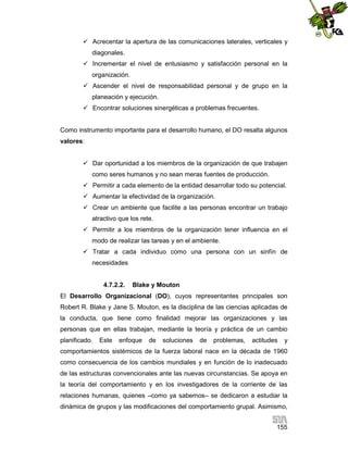  Acrecentar la apertura de las comunicaciones laterales, verticales y
diagonales.
 Incrementar el nivel de entusiasmo y satisfacción personal en la
organización.
 Ascender el nivel de responsabilidad personal y de grupo en la
planeación y ejecución.
 Encontrar soluciones sinergéticas a problemas frecuentes.

Como instrumento importante para el desarrollo humano, el DO resalta algunos
valores:
 Dar oportunidad a los miembros de la organización de que trabajen
como seres humanos y no sean meras fuentes de producción.
 Permitir a cada elemento de la entidad desarrollar todo su potencial.
 Aumentar la efectividad de la organización.
 Crear un ambiente que facilite a las personas encontrar un trabajo
atractivo que los rete.
 Permitir a los miembros de la organización tener influencia en el
modo de realizar las tareas y en el ambiente.
 Tratar a cada individuo como una persona con un sinfín de
necesidades

4.7.2.2.

Blake y Mouton

El Desarrollo Organizacional (DO), cuyos representantes principales son
Robert R. Blake y Jane S. Mouton, es la disciplina de las ciencias aplicadas de
la conducta, que tiene como finalidad mejorar las organizaciones y las
personas que en ellas trabajan, mediante la teoría y práctica de un cambio
planificado.

Este

enfoque

de

soluciones

de

problemas,

actitudes

y

comportamientos sistémicos de la fuerza laboral nace en la década de 1960
como consecuencia de los cambios mundiales y en función de lo inadecuado
de las estructuras convencionales ante las nuevas circunstancias. Se apoya en
la teoría del comportamiento y en los investigadores de la corriente de las
relaciones humanas, quienes –como ya sabemos– se dedicaron a estudiar la
dinámica de grupos y las modificaciones del comportamiento grupal. Asimismo,
155

 
