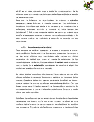 el DO es un paso intermedio entre la teoría del comportamiento y la de
sistemas, pues se consolidó cuando incorporó el enfoque sistémico al estudio
de las organizaciones.
Igual que los individuos, las organizaciones se enfrentan a múltiples
amenazas y retos. Ante ello, la pregunta obligada es: ¿hay estrategias y
tecnologías disponibles para ayudar a las personas y las organizaciones a
enfrentarse, adaptarse, sobrevivir y prosperar en estos tiempos tan
turbulentos? El DO es una respuesta positiva, ya que es un proceso para
enseñar a las personas a resolver problemas y aprovechar oportunidades, y de
esta manera propiciar su crecimiento y desarrollo de acuerdo con sus
capacidades.

4.7.3.

Administración de la calidad

Toda empresa de carácter económico, al crearse y comenzar a operar,
persigue objetivos de diferente índole; busca metas económicas, de mercado y
de tipo social, objetivos cuyo cumplimiento debe medirse con ciertos
parámetros de calidad que tomen en cuenta la satisfacción de los
requerimientos de los clientes. En otras palabras, la calidad puede entenderse
mejor a través de la satisfacción que obtienen los usuarios al adquirir los
productos o servicios ofrecidos en el mercado.

La calidad ayuda a que quienes intervienen en los procesos de atención a los
clientes, enfaticen la necesidad de conocer y satisfacer las demandas de los
mismos. Cuando se trabaja con base en parámetros de calidad, de tiempo,
costo y cantidad, la empresa cumple con sus principales objetivos. Esto nos
lleva a pensar que en todas la organización se debe establecer una relación de
proveedor-cliente en la que se precisen los requisitos que demanda el propio
cliente para poder cumplirlos.

Satisfacer, de conformidad con los requerimientos de cada cliente, las distintas
necesidades que tienen y por la que se nos contrató. La calidad se logra
mediante todo el proceso de compra, operación y evaluación de los servicios
que entregamos. El grado de satisfacción que experimenta el cliente por todas

156

 