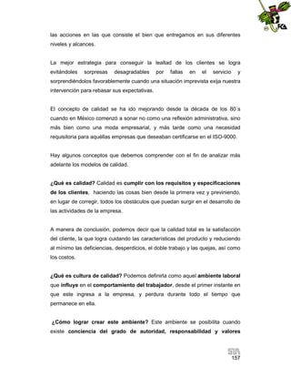 las acciones en las que consiste el bien que entregamos en sus diferentes
niveles y alcances.

La mejor estrategia para conseguir la lealtad de los clientes se logra
evitándoles

sorpresas

desagradables

por

fallas

en

el

servicio

y

sorprendiéndolos favorablemente cuando una situación imprevista exija nuestra
intervención para rebasar sus expectativas.

El concepto de calidad se ha ido mejorando desde la década de los 80´s
cuando en México comenzó a sonar no como una reflexión administrativa, sino
más bien como una moda empresarial, y más tarde como una necesidad
requisitoria para aquéllas empresas que deseaban certificarse en el ISO-9000.

Hay algunos conceptos que debemos comprender con el fin de analizar más
adelante los modelos de calidad.

¿Qué es calidad? Calidad es cumplir con los requisitos y especificaciones
de los clientes, haciendo las cosas bien desde la primera vez y previniendo,
en lugar de corregir, todos los obstáculos que puedan surgir en el desarrollo de
las actividades de la empresa.

A manera de conclusión, podemos decir que la calidad total es la satisfacción
del cliente, la que logra cuidando las características del producto y reduciendo
al mínimo las deficiencias, desperdicios, el doble trabajo y las quejas, así como
los costos.

¿Qué es cultura de calidad? Podemos definirla como aquel ambiente laboral
que influye en el comportamiento del trabajador, desde el primer instante en
que este ingresa a la empresa, y perdura durante todo el tiempo que
permanece en ella.

¿Cómo lograr crear este ambiente? Este ambiente se posibilita cuando
existe conciencia del grado de autoridad, responsabilidad y valores

157

 
