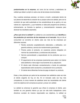 predominantes en la empresa, así como de las normas y estándares de
calidad que deben cumplir en cada unas de las tareas encomendadas.

Hoy, nuestras empresas precisan, sin temor a invertir, contemplar dentro de
sus planes de desarrollo la creación de su propia cultura de calidad, pero con la
condición de que esté sustentada en las características de su gente y en sus
valores de organización, y, que mediante un adecuado programa de cambios y
entrenamiento, se fomenta la apertura y conscientización necesaria para
alcanzar los resultados esperados.

¿Para qué sirve la calidad? La calidad es una característica que identifica a
los productos y/o servicios de las empresas en el mercado. Hoy en día el
consumidor se convierte en cliente cada vez más de las empresas por
diferentes razones:
 Recibe productos aceptablemente elaborados y estilizados, con
garantía extensa y servicio de mantenimiento garantizado.
 Precios justos al producto, en ocasiones precios rebajados sin
mermar las características y condiciones del producto.
 Servicio personalizado y especializado de los productos que va a
comprar.
 El seguimiento de las empresas (postventa) para saber si el cliente
está satisfecho o tiene algún inconveniente de su adquisición.
 El cliente está informado constantemente a través de publicidad
especializada sobre accesorios y actualización de su producto.
 El cliente tiene diferentes formas de pago al adquirir su producto.

Estas y más prácticas por parte de las empresas han satisfecha cada vez más
al cliente exigente de hoy en día. En el mercado cada vez hay más
competencia, la única manera de satisfacer tanto las necesidades del cliente
como los objetivos de la empresa es pensar y actuar con calidad.

La calidad es entonces la garantía que ofrece la empresa al cliente, pero
también es una garantía interna ya que con ella tanto trabajadores como
directivos cumplen de manera responsable sus objetivos, la calidad se
158

 