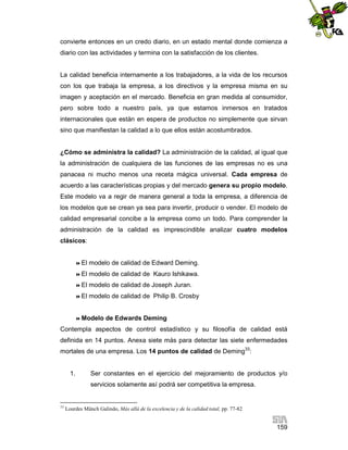 convierte entonces en un credo diario, en un estado mental donde comienza a
diario con las actividades y termina con la satisfacción de los clientes.

La calidad beneficia internamente a los trabajadores, a la vida de los recursos
con los que trabaja la empresa, a los directivos y la empresa misma en su
imagen y aceptación en el mercado. Beneficia en gran medida al consumidor,
pero sobre todo a nuestro país, ya que estamos inmersos en tratados
internacionales que están en espera de productos no simplemente que sirvan
sino que manifiestan la calidad a lo que ellos están acostumbrados.

¿Cómo se administra la calidad? La administración de la calidad, al igual que
la administración de cualquiera de las funciones de las empresas no es una
panacea ni mucho menos una receta mágica universal. Cada empresa de
acuerdo a las características propias y del mercado genera su propio modelo.
Este modelo va a regir de manera general a toda la empresa, a diferencia de
los modelos que se crean ya sea para invertir, producir o vender. El modelo de
calidad empresarial concibe a la empresa como un todo. Para comprender la
administración de la calidad es imprescindible analizar cuatro modelos
clásicos:

 El

modelo de calidad de Edward Deming.

 El

modelo de calidad de Kauro Ishikawa.

 El

modelo de calidad de Joseph Juran.

 El

modelo de calidad de Philip B. Crosby

 Modelo

de Edwards Deming

Contempla aspectos de control estadístico y su filosofía de calidad está
definida en 14 puntos. Anexa siete más para detectar las siete enfermedades
mortales de una empresa. Los 14 puntos de calidad de Deming33:

1.

Ser constantes en el ejercicio del mejoramiento de productos y/o
servicios solamente así podrá ser competitiva la empresa.

33

Lourdes Münch Galindo, Más allá de la excelencia y de la calidad total, pp. 77-82

159

 