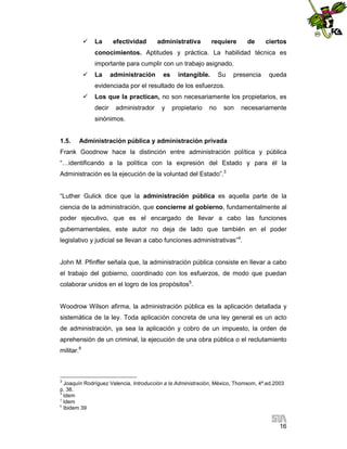 

La

efectividad

administrativa

requiere

de

ciertos

conocimientos. Aptitudes y práctica. La habilidad técnica es
importante para cumplir con un trabajo asignado.


La

administración

es

intangible.

Su

presencia

queda

evidenciada por el resultado de los esfuerzos.


Los que la practican, no son necesariamente los propietarios, es
decir

administrador

y

propietario

no

son

necesariamente

sinónimos.

1.5.

Administración pública y administración privada

Frank Goodnow hace la distinción entre administración política y pública
“…identificando a la política con la expresión del Estado y para él la
Administración es la ejecución de la voluntad del Estado”.3

“Luther Gulick dice que la administración pública es aquella parte de la
ciencia de la administración, que concierne al gobierno, fundamentalmente al
poder ejecutivo, que es el encargado de llevar a cabo las funciones
gubernamentales, este autor no deja de lado que también en el poder
legislativo y judicial se llevan a cabo funciones administrativas”4.

John M. Pfinffer señala que, la administración pública consiste en llevar a cabo
el trabajo del gobierno, coordinado con los esfuerzos, de modo que puedan
colaborar unidos en el logro de los propósitos5.

Woodrow Wilson afirma, la administración pública es la aplicación detallada y
sistemática de la ley. Toda aplicación concreta de una ley general es un acto
de administración, ya sea la aplicación y cobro de un impuesto, la orden de
aprehensión de un criminal, la ejecución de una obra pública o el reclutamiento
militar.6

3

Joaquín Rodríguez Valencia, Introducción a la Administración, México, Thomsom, 4ª.ed.2003
p. 38.
4
Idem
5
Idem
6
Ibidem 39

16

 