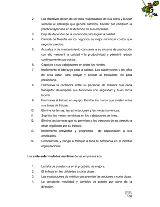 2.

Los directivos deben de ser más responsables de sus actos y buscar
siempre el liderazgo que genere cambios. Olvidar por completo la
práctica tayloriana en la dirección de sus empresas.

3.

Deje de depender de la inspección para lograr la calidad.

4.

Cambié de filosofía en los negocios es mejor minimizar costos que
negociar precios.

5.

Actualice y de mantenimiento constante a su sistema de producción
con ello mejorará la calidad y la productividad y permitirá reducir
continuamente sus costos.

6.

Capacite a sus trabajadores en todos los niveles.

7.

Implemente el liderazgo para la calidad. Los supervisores y los jefes
de área están para apoyar y educar al trabajador, no para
presionarlo.

8.

Promueva la confianza entre su personal, de manera que cada
trabajador desempeñe sus funciones con seguridad y buen clima
laboral.

9.

Promueva el trabajo en equipo. Derribe los muros que existen entre
sus áreas de trabajo.

10.

Elimine los lemas, las exhortaciones y las metas numéricas.

11.

Suprima las metas numéricas en los trabajadores de línea.

12.

Elimine las barreras que no permiten a las personas de su derecho a
estar orgullosos por su trabajo.

13.

Implemente proyectos y programas

de capacitación a sus

empleados.
14.

Comprometa y ponga a trabajar a toda la compañía en el cambio
organizacional.

Las siete enfermedades mortales de las empresas son:

1.

La falta de constancia en el propósito de mejora.

2.

El énfasis en las utilidades a corto plazo.

3.

Las evaluaciones de méritos que premian las acciones a corto plazo.

4.

La constante movilidad y cambios de planes por parte de la
dirección.
160

 