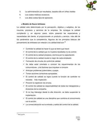 5.

La administración por resultados, basada sólo en cifras visibles

6.

Los costos médicos excesivos.

7.

Los altos costos fijos de operación.

 Modelo

de Kauro Ishikawa

La calidad esta determinada por la percepción, objetiva y subjetiva, de los
insumos, procesos y servicios de la empresa. Se consigue la calidad
cumpliendo y, en algunos casos, sobre pasando las expectativas y
necesidades del cliente, al proporcionarle un producto y servicio, más allá de
los parámetros que la competencia. Algunos de los principios básicos del
pensamiento de Ishikawa con relación a la calidad total son:34
 Controlar la calidad es hacer lo que se tiene que hacer.
 El control de la calidad que no muestra resultados no es control.
 El control de la calidad empieza y termina por la capacitación.
 El control de la calidad revela lo mejor de cada empleado.
 Formación de círculos de control de calidad.
 Se debe estar orientado a conocer los requerimientos de los
consumidores y los factores que impulsan a comprar.
 Anticipar problemas potenciales y quejas.
 Tomar acciones correctivas apropiadas.
 El control de calidad se logra cuando la función de controlar no
necesita

más inspección.

 Prevenir la repetición de errores.
 El control de calidad es responsabilidad de todos los trabajadores y
divisiones de la compañía.
 Si no hay liderazgo desde la alta dirección, se debe suspender la
implantación.
 El control de calidad es una disciplina que combina el conocimiento
con la acción.
 La comercialización es la entrada y salida del control de la calidad.

34

Ibid, pp.86

161

 