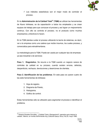  Los métodos estadísticos son el mejor modo de controlar el
proceso.
En la Administración de la Calidad Total35 (TQM) se utilizan las herramientas
de Kauro Ishikawa, se da capacitación a todos los empleados y se crean
equipos de trabajo para que conozcan el proceso y así lograr un mejoramiento
continuo. Con ello se controla el proceso, no el producto como muchos
empresarios y directivos lo hacen.

En la TQM plantea cuidar el proceso utilizando la teoría de sistemas, es decir,
ver a la empresa como una cadena que recibe insumos, los cuales procesa, y
comercializa para retroalimentarse.

La metodología para la TQM, Puede ser usada por cualquier tipo de empresas
ya sea industrial o de servicios:

Paso 1. Diagnóstico. Se recurre a la TQM cuando un negocio carece de
controles de calidad en su proceso, cuando existen errores, defectos,
desperdicios, rechazos, devoluciones y deserciones de clientela.

Paso 2. Identificación de los problemas. En este paso se usaran cuatro de
las siete herramientas de Ishikawa:

1. Hoja de registro.
2. Diagrama de Pareto.
3. Histograma.
4. Gráfico de control.

Estas herramientas sólo se utilizarán para segmentar el proceso e identificar el
problema.

35

Roberto Rosales González, “¿Calidad Total o Reingeniería?, ejemplos para mejorar la
calidad”, México, en revista Adminístrate Hoy, Editorial Gasca.-Sicco, No.25, mayo 1996.

162

 