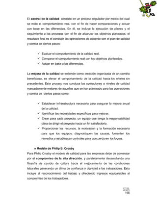 El control de la calidad consiste en un proceso regulador por medio del cual
se mide el comportamiento real, con el fin de hacer comparaciones y actuar
con base en las diferencias. En él, se incluye la ejecución de planes y el
seguimiento a los procesos con el fin de alcanzar los objetivos planeados; el
resultado final es el conducir las operaciones de acuerdo con el plan de calidad
y consta de ciertos pasos:
 Evaluar el comportamiento de la calidad real.
 Comparar el comportamiento real con los objetivos planteados.
 Actuar en base a las diferencias.

La mejora de la calidad se entiende como creación organizada de un cambio
beneficioso, es elevar el comportamiento de la calidad hasta los niveles sin
precedentes. Este proceso nos conduce las operaciones a niveles de calidad
marcadamente mejores de aquellos que se han planteado para las operaciones
y consta de ciertos pasos como:
 Establecer infraestructura necesaria para asegurar la mejora anual
de la calidad.
 Identificar las necesidades específicas para mejorar.
 Crear para cada proyecto, un equipo que tenga la responsabilidad
clara de dirigir el proyecto hacia un fin satisfactorio.
 Proporcionar los recursos, la motivación y la formación necesaria
para que los equipos: diagnostiquen las causas, fomenten los
remedios y establezcan controles para que perduren los logros.

 Modelo

de Philip B. Crosby

Para Philip Crosby el modelo de calidad para las empresas debe de comenzar
por el compromiso de la alta dirección, y paralelamente desarrollando una
filosofía de cambio de cultura hacia el mejoramiento de las condiciones
laborales generando un clima de confianza y dignidad a los trabajadores. Esto
incluye el reconocimiento del trabajo y ofreciendo ingresos equiparables al
compromiso de los trabajadores.

165

 