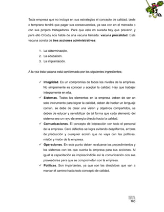 Toda empresa que no incluya en sus estrategias el concepto de calidad, tarde
o temprano tendrá que pagar sus consecuencias, ya sea con en el mercado o
con sus propios trabajadores. Para que esto no suceda hay que prevenir, y
para ello Crosby nos habla de una vacuna llamada: vacuna procalidad. Esta
vacuna consta de tres acciones administrativas:

1. La determinación.
2. La educación.
3. La implantación.

A la vez ésta vacuna está conformada por los siguientes ingredientes:
 Integridad. Es un compromiso de todos los niveles de la empresa.
No simplemente es conocer y aceptar la calidad. Hay que trabajar
íntegramente en ella.
 Sistemas. Todos los elementos en la empresa deben de ser un
solo instrumento para lograr la calidad, deben de hablar un lenguaje
común, se debe de crear una visión y objetivos compartidos, se
deben de educar y sensibilizar de tal forma que cada elemento del
sistema sea un rayo de energía directa hacia la calidad.
 Comunicaciones. El concepto de interacción con todo el personal
de la empresa. Cero defectos se logra evitando despilfarros, errores
de producción y cualquier acción que no vaya con las políticas,
misión y visión de la empresa.
 Operaciones. En este punto deben evaluarse los procedimientos y
los sistemas con los que cuenta la empresa para sus acciones. Al
igual la capacitación es imprescindible así la comunicación con sus
proveedores para que se comprometan con la empresa.
 Políticas. Son importantes, ya que son las directrices que van a
marcar el camino hacia todo concepto de calidad.

166

 