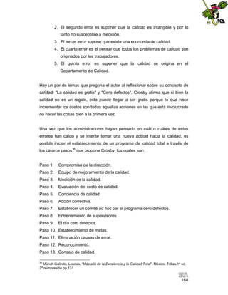 2. El segundo error es suponer que la calidad es intangible y por lo
tanto no susceptible a medición.
3. El tercer error supone que existe una economía de calidad.
4. El cuarto error es el pensar que todos los problemas de calidad son
originados por los trabajadores.
5. El quinto error es suponer que la calidad se origina en el
Departamento de Calidad.

Hay un par de lemas que pregona el autor al reflexionar sobre su concepto de
calidad: "La calidad es gratis" y "Cero defectos". Crosby afirma que si bien la
calidad no es un regalo, esta puede llegar a ser gratis porque lo que hace
incrementar los costos son todas aquellas acciones en las que está involucrado
no hacer las cosas bien a la primera vez.

Una vez que los administradores hayan pensado en cuál o cuáles de estos
errores han caído y se intente tomar una nueva actitud hacia la calidad, es
posible iniciar el establecimiento de un programa de calidad total a través de
los catorce pasos36 que propone Crosby, los cuales son:

Paso 1.

Compromiso de la dirección.

Paso 2.

Equipo de mejoramiento de la calidad.

Paso 3.

Medición de la calidad.

Paso 4.

Evaluación del costo de calidad.

Paso 5.

Conciencia de calidad.

Paso 6.

Acción correctiva.

Paso 7.

Establecer un comité ad hoc par el programa cero defectos.

Paso 8.

Entrenamiento de supervisores.

Paso 9.

El día cero defectos.

Paso 10. Establecimiento de metas.
Paso 11. Eliminación causas de error.
Paso 12. Reconocimiento.
Paso 13. Consejo de calidad.
36

Münch Galindo, Loudes, “Más allá de la Excelencia y la Calidad Total”, México, Trillas,1ª ed.
3ª reimpresión pp.131

168

 