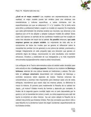 Paso 14. Hacerlo todo otra vez.

¿Cuál es el mejor modelo? Los modelos son representaciones de una
realidad, el mejor modelo puede ser errático para una empresa con
características

y

culturas

específicas,

a

veces

contrarias

con

las

especificaciones con que se elaboraron “x” o “y” modelos. Por lo tanto sería
poco ético y profesional hablar y sugerir un modelo en especial. Es importante
que cada administrador de empresa analice sus recursos, sus alcances y sus
objetivos con el fin de adoptar y adaptar cualquier modelo de calidad. Estos
cuatro son apenas un ejemplo de los cuantiosos modelos que han surgido en
estas tres décadas del boom de la calidad. Es posible entonces, que cada
empresa genere su propio modelo. Lo importante de todo ello es el
compromiso de todos los niveles que se genera al reflexionar sobre la
necesidad de cambiar (no de generar) a una cultura de calidad, promoverla y
trabajar íntegramente en este proyecto bajo una dirección que genera un
ambiente digno de trabajo, reconociendo no solo resultados, sino también
esfuerzos, iniciativa y creatividad de sus trabajadores y lo más importante
remunerarlos equiparadamente a todo lo antes mencionado.

Los enfoques de la Teoría administrativa sobre la calidad están divididos para
este estudio en dos: el enfoque japonés, fincado en los modelos de Deming e
Ishikawa, además de una cultura basada en tradiciones y valores. Por otro
lado el enfoque americano desarrollado con conceptos de liderazgo y
controles excesivos sobre aspectos de costos. Veamos entonces las
características y eventos más importantes para destacar cada uno de estos
enfoques, recordemos que nacen bajo los mismos pilares, la diferencia lo
marcó la historia, El pionero para implementar la filosofía de la calidad fue
Japón, ¿el motivo? Estaba muerto de hambre y destruido por completo. A
finales de la segunda guerra mundial Japón era un país desvastado por la
guerra y con la necesidad de comer y vestir, su única esperanza para salir del
bache la encontró en ellos mismos

fue así como adoptó la filosofía de la

calidad más pronto que Estados Unidos. Pero los conceptos que dieron vida a
esta filosofía no lo olvidemos fueron de origen occidental, específicamente de
los Estados Unidos.
169

 
