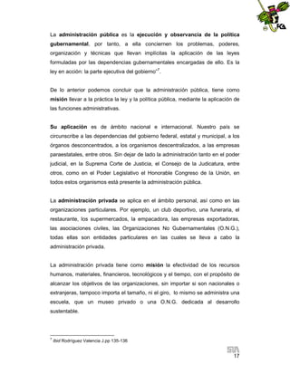 La administración pública es la ejecución y observancia de la política
gubernamental, por tanto, a ella conciernen los problemas, poderes,
organización y técnicas que llevan implícitas la aplicación de las leyes
formuladas por las dependencias gubernamentales encargadas de ello. Es la
ley en acción: la parte ejecutiva del gobierno”7.

De lo anterior podemos concluir que la administración pública, tiene como
misión llevar a la práctica la ley y la política pública, mediante la aplicación de
las funciones administrativas.

Su aplicación es de ámbito nacional e internacional. Nuestro país se
circunscribe a las dependencias del gobierno federal, estatal y municipal, a los
órganos desconcentrados, a los organismos descentralizados, a las empresas
paraestatales, entre otros. Sin dejar de lado la administración tanto en el poder
judicial, en la Suprema Corte de Justicia, el Consejo de la Judicatura, entre
otros, como en el Poder Legislativo el Honorable Congreso de la Unión, en
todos estos organismos está presente la administración pública.

La administración privada se aplica en el ámbito personal, así como en las
organizaciones particulares. Por ejemplo, un club deportivo, una funeraria, el
restaurante, los supermercados, la empacadora, las empresas exportadoras,
las asociaciones civiles, las Organizaciones No Gubernamentales (O.N.G.),
todas ellas son entidades particulares en las cuales se lleva a cabo la
administración privada.

La administración privada tiene como misión la efectividad de los recursos
humanos, materiales, financieros, tecnológicos y el tiempo, con el propósito de
alcanzar los objetivos de las organizaciones, sin importar si son nacionales o
extranjeras, tampoco importa el tamaño, ni el giro, lo mismo se administra una
escuela, que un museo privado o una O.N.G. dedicada al desarrollo
sustentable.

7

Ibid Rodríguez Valencia J.pp 135-136

17

 