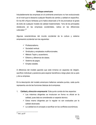 Enfoque americano
Indudablemente las empresas en el continente americano no han evolucionado
en el nivel que lo desearía cualquier filosofía de cambio y calidad en específico.
En los 80´s Kauro Ishikawa ya lo había observado a fin de pronosticar el grado
de éxito de cualquier modelo de calidad implementado. “Uno de los principales
obstáculos

en

las

empresas

occidentales,

radica

en

las

diferencias

culturales”.37

Algunas características del mundo occidental de la cultura y sistema
empresarial occidental son las siguientes:
 Profesionalismo.
 Sociedad vertical.
 Sindicatos y empleados multifuncionales.
 Método Taylor y ausentismo.
 Elitismo y diferencia de clases.
 Sistema de pagos.
 Empleo estable.

A diferencia del modelo japonés que está inmerso en aspectos de religión,
sacrificio individual y paciencia para esperar beneficios a largo plazo de su país
y de su empresa.

En la descripción del modelo americano hallamos variados puntos, cada punto
representa una de las funciones básicas de la empresa.

1.

Calidad y dirección empresarial. Este punto consta de tres aspectos:
 Los máximos dirigentes se involucran en forma no oficial en la
calidad, pues ésta es considerada un aspecto técnico.
 Estos mismo dirigentes por lo regular no son evaluados por la
calidad alcanzada.
 La calidad es el concepto a sacrificar en los conflictos económicos.

37

Ibid., pp.87

170

 