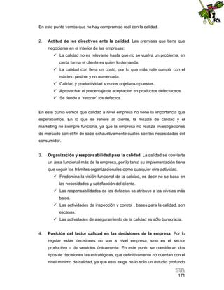 En este punto vemos que no hay compromiso real con la calidad.

2.

Actitud de los directivos ante la calidad. Las premisas que tiene que
negociarse en el interior de las empresas:
 La calidad no es relevante hasta que no se vuelva un problema, en
cierta forma el cliente es quien lo demanda.
 La calidad con lleva un costo, por lo que más vale cumplir con el
máximo posible y no aumentarla.
 Calidad y productividad son dos objetivos opuestos.
 Aprovechar el porcentaje de aceptación en productos defectuosos.
 Se tiende a “retocar” los defectos.

En este punto vemos que calidad a nivel empresa no tiene la importancia que
esperábamos. En lo que se refiere al cliente, la mezcla de calidad y el
marketing no siempre funciona, ya que la empresa no realiza investigaciones
de mercado con el fin de sabe exhaustivamente cuales son las necesidades del
consumidor.

3.

Organización y responsabilidad para la calidad. La calidad se convierte
un área funcional más de la empresa, por lo tanto su implementación tiene
que seguir los trámites organizacionales como cualquier otra actividad.
 Predomina la visión funcional de la calidad, es decir no se basa en
las necesidades y satisfacción del cliente.
 Las responsabilidades de los defectos se atribuye a los niveles más
bajos.
 Las actividades de inspección y control , bases para la calidad, son
escasas.
 Las actividades de aseguramiento de la calidad es sólo burocracia.

4.

Posición del factor calidad en las decisiones de la empresa. Por lo
regular estas decisiones no son a nivel empresa, sino en el sector
productivo o de servicios únicamente. En este punto se consideran dos
tipos de decisiones las estratégicas, que definitivamente no cuentan con el
nivel mínimo de calidad, ya que esto exige no lo solo un estudio profundo
171

 