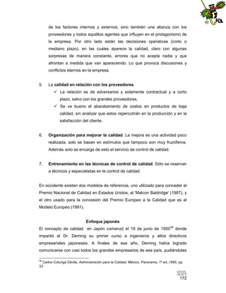 de los factores internos y externos, sino también una alianza con los
proveedores y todos aquéllos agentes que influyen en el protagonismo de
la empresa. Por otro lado están las decisiones operativas (corto o
mediano plazo), en las cuales aparece la calidad, claro con algunas
sorpresas de manera constante, errores que no acepta nadie y que
afrontan a medida que van apareciendo. Lo que provoca discusiones y
conflictos eternos en la empresa.

5.

La calidad en relación con los proveedores
 La relación es de adversarios y solamente contractual y a corto
plazo, salvo con los grandes proveedores.
 Se ve bueno el abaratamiento de costos en productos de baja
calidad, sin analizar que estos repercutirán en la producción y en la
satisfacción del cliente.

6.

Organización para mejorar la calidad. La mejora es una actividad poco
realizada, solo se basan en estímulos que tampoco son muy fructíferos.
Además solo se encarga de esto el servicio de control de calidad.

7.

Entrenamiento en las técnicas de control de calidad. Sólo se reservan
a técnicos y especialistas en le control de calidad.

En occidente existen dos modelos de referencia, uno utilizado para conceder el
Premio Nacional de Calidad en Estados Unidos, el 'Malcon Baldridge' (1987), y
el otro usado para la concesión del Premio Europeo a la Calidad que es el
Modelo Europeo (1991).

Enfoque japonés
El concepto de calidad en Japón comenzó el 19 de junio de 195038 donde
impartió el Dr. Deming su primer curso a ingenieros y altos directivos
empresariales japoneses. A finales de ese año, Deming había logrado
comunicarse con casi todos los grandes empresarios de ese país, pudiéndoles
38

Carlos Colunga Dávila, Administración para la Calidad, México, Panorama, 1ª ed.,1995, pp.
33

172

 
