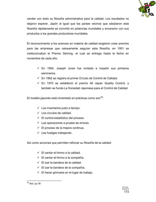 vender con éxito su filosofía administrativa para la calidad. Los resultados no
dejaron esperar, Japón al igual que los países vecinos que adoptaron esta
filosofía rápidamente se convirtió en potencias mundiales y encararon con sus
productos a los grandes productores mundiales.

El reconocimiento a los avances en materia de calidad exigieron crear premios
para las empresas que celosamente seguían esta filosofía, en 1951 se
institucionalizó el Premio Deming, el cual se entrega hasta la fecha en
noviembre de cada año.
 En 1954, Joseph Juran fue invitado a impartir sus primeros
seminarios.
 En 1962 se registra el primer Círculo de Control de Calidad.
 En 1970 se estableció el premio All Japan Quality Control; y
también se funda La Sociedad Japonesa para el Control de Calidad.
El modelo japonés está cimentado en prácticas como son39:
 Los inventarios justo a tiempo.
 Los círculos de calidad.
 El control estadístico del proceso.
 Las operaciones a prueba de errores
 El proceso de la mejora continua.
 Las huelgas trabajando.

Así como acciones que permiten reforzar su filosofía de la calidad:
 El cantar el himno a la calidad.
 El cantar el himno a la compañía.
 El izar la bandera de la calidad.
 El izar la bandera de la compañía.
 El hacer gimnasia en el lugar de trabajo.

39

Ibid, pp 39

173

 