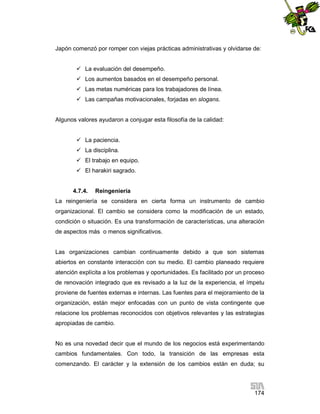 Japón comenzó por romper con viejas prácticas administrativas y olvidarse de:
 La evaluación del desempeño.
 Los aumentos basados en el desempeño personal.
 Las metas numéricas para los trabajadores de línea.
 Las campañas motivacionales, forjadas en slogans.

Algunos valores ayudaron a conjugar esta filosofía de la calidad:
 La paciencia.
 La disciplina.
 El trabajo en equipo.
 El harakiri sagrado.

4.7.4.

Reingeniería

La reingeniería se considera en cierta forma un instrumento de cambio
organizacional. El cambio se considera como la modificación de un estado,
condición o situación. Es una transformación de características, una alteración
de aspectos más o menos significativos.

Las organizaciones cambian continuamente debido a que son sistemas
abiertos en constante interacción con su medio. El cambio planeado requiere
atención explícita a los problemas y oportunidades. Es facilitado por un proceso
de renovación integrado que es revisado a la luz de la experiencia, el ímpetu
proviene de fuentes externas e internas. Las fuentes para el mejoramiento de la
organización, están mejor enfocadas con un punto de vista contingente que
relacione los problemas reconocidos con objetivos relevantes y las estrategias
apropiadas de cambio.

No es una novedad decir que el mundo de los negocios está experimentando
cambios fundamentales. Con todo, la transición de las empresas esta
comenzando. El carácter y la extensión de los cambios están en duda; su

174

 