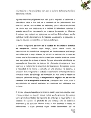 naturaleza no se ha comprendido bien, pero el aumento de la competencia es
claramente evidente.

Algunas compañías progresistas han visto que su respuesta al desafío de la
competencia debe ir más allá de la reducción de los presupuestos. Han
entendido que los cambios deben ser eficientes y que no sólo deben disminuir
los costos, sino que deben mejorar la calidad. Al seleccionar productos o
servicios específicos, han revisado sus procesos de negocios en diferentes
direcciones para mejorar sus posiciones competitivas. Este enfoque, que ha
recibido el nombre de reingeniería de negocios, aparece como la respuesta a la
pregunta clave de cómo cambiar con los nuevos tiempos.

El término reingeniería, se deriva de la práctica del desarrollo de sistemas
de

información.

Durante

algún

tiempo,

quizás

desde

cuando

los

computadores incursionaron en los negocios, los profesionales de la tecnología
han sabido que la mejor manera de utilizar los computadores consiste en
usarlos para facilitar nuevos y mejores procesos de negocios antes que usarlos
para automatizar los antiguos procesos. Por una afortunada coincidencia, los
encargados de desarrollar los sistemas de información comenzaron a hacer
progresos al implementar la reingeniería de los procesos de negocios cuando
la necesidad de la misma se convertía en una prioridad. No obstante, la
aplicación de la reingeniería no se basa necesariamente en la implantación de
un nuevo sistema de tecnología de información. Es más como lo indican sus
creadores (Hammer&Champy), la reingeniería de negocios no se debe de
confundir con la reingeniería de software, que significa esta última, como la
reconstrucción de sistemas obsoletos de información con tecnología más
moderna.

El término reingeniería puede ser erróneo (la palabra ingeniería, significa crear,
innovar, construir con ingenio) porque implica que los procesos de negocios
fueron producto del trabajo de ingeniería. Sin embargo, la mayor parte de los
procesos de negocios es producto de una compleja serie de decisiones
deliberadas y de evolución informal. Estos se han diseñado o creado por
profesionales, y cuyos procesos hayan estado determinados por las
175

 