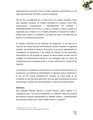 especificaciones del diseño mismo. Quizás ingeniería administrativa es una
mejor expresión pero, de hecho, no es de uso general.

Hoy en día, la reingeniería es un tema común en muchas empresas. Como
toda actividad novedosa ha recibido diversidad de nombres, entre ellos:
modernización,

transformación

y

reestructuración.

Sin

embargo,

e

independientemente del nombre, la meta es siempre la misma: aumentar la
capacidad para competir en el mercado mediante la reducción de costos y
calidad. Este objetivo es constante y se aplica por igual a la producción de
bienes o a la prestación de servicios.

El reciente surtimiento de los esfuerzos de reingeniería no se basa en la
invención de nuevas técnicas administrativas. Durante décadas, la ingeniería
industrial, los estudios de tiempo y movimiento, la economía administrativa, la
investigación de operaciones y los análisis de sistemas se han encontrado
relacionados con los procesos de negocio. El actual énfasis se debe casi por
completo al reconocimiento reciente de una necesidad cada vez mayor de
competir para que una empresa triunfe o, incluso, sobreviva en el mundo de los
negocios.

La economía de mercados es la fuerza que con mayor frecuencia motiva a la
reingeniería. Los métodos de administración e ingeniería deben mantenerse a
la par con las nuevas demandas del mercado. La mayor parte de las
compañías no solo reconoce este hecho, sino que esta emprendiendo acciones
encaminadas a cambiar las rutas del pasado y a mejorar en todas las áreas.

Definición
Sus creadores Michael Hammer y James Champy (1991), definen a la
reingeniería como: “la revisión fundamental y el rediseño radical de procesos
para alcanzar mejoras espectaculares en medidas críticas y contemporáneas
de rendimiento, tales como costos, calidad, servicio y rapidez40”.

40

Michael Hammer & James Champy, Reingeniería,pp.2

176

 