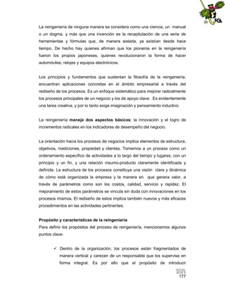 La reingeniería de ninguna manera se considera como una ciencia, un manual
o un dogma, y más que una invención es la recapitulación de una serie de
herramientas y fórmulas que, de manera aislada, ya existían desde hace
tiempo. De hecho hay quienes afirman que los pioneros en la reingeniería
fueron los propios japoneses, quienes revolucionaron la forma de hacer
automóviles, relojes y equipos electrónicos.

Los principios y fundamentos que sustentan la filosofía de la reingeniería,
encuentran aplicaciones concretas en el ámbito empresarial a través del
rediseño de los procesos. Es un enfoque sistemático para mejorar radicalmente
los procesos principales de un negocio y los de apoyo clave. Es evidentemente
una tarea creativa, y por lo tanto exige imaginación y pensamiento inductivo.

La reingeniería maneja dos aspectos básicos: la innovación y el logro de
incrementos radicales en los indicadores de desempeño del negocio.

La orientación hacia los procesos de negocios implica elementos de estructura,
objetivos, mediciones, propiedad y clientes. Tomemos a un proceso como un
ordenamiento específico de actividades a lo largo del tiempo y lugares, con un
principio y un fin, y una relación insumo-producto claramente identificada y
definida. La estructura de los procesos constituye una visión clara y dinámica
de cómo está organizada la empresa y la manera en que genera valor, a
través de parámetros como son los costos, calidad, servicio y rapidez. El
mejoramiento de estos parámetros se vincula sin duda con innovaciones en los
procesos mismos. El rediseño de estos implica también nuevos y más eficaces
procedimientos en las actividades pertinentes.

Propósito y características de la reingeniería
Para definir los propósitos del proceso de reingeniería, mencionemos algunos
puntos clave:
 Dentro de la organización, los procesos están fragmentados de
manera vertical y carecen de un responsable que los supervise en
forma integral. Es por ello que el propósito de introducir
177

 