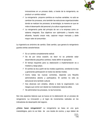 innovaciones en un proceso dado, a través de la reingeniería, es
producir un cambio radical
 La reingeniería propone cambios en muchas variables: no solo se
cambian los procesos, sino también las estructuras organizacionales
donde se realizan los procesos, la tecnología, la manera en que se
mide el desempeño del personal y la cultura organizacional.
 La reingeniería parte del principio de ver a la empresa como un
sistema integrado. Sus objetivos son optimizarlo y hacerlo más
eficiente, hacerlo crecer más, capturar mayor mercado y darle
mayor valor al consumidor.

La ingeniería es sinónimo de cambio. Este cambio, que genera la reingeniería
guarda ciertas características:
 Es un cambio completamente radical.
 Se da por única ocasión, es decir no se pretende estar
desarrollando pequeños cambios, hasta definir el apropiado.
 El tiempo requerido para su elaboración e implementación es a
mediano y largo plazo.
 El cambio se da a partir de los niveles superiores, vendiendo la idea
y generando participación en todos los demás niveles.
 Como todas

las

nuevas

corrientes,

depende

una

filosofía

administrativa abierta y participativa. El cambio no sólo es
estructural sino también cultural.
 Sus alcances son amplios, afecta a toda la organización. Los
riesgos que corren son desde los moderados hasta los altos.
 Se administran los procesos, no las funciones.

Son dos aspectos básicos que se busca en la elaboración de un proceso de
reingeniería: La innovación y el logro de incrementos radicales en los
indicadores de desempeño del negocio.

¿Cómo hacer reingeniería? La reingeniería se basa en una guía
metodológica, pero no se trata de una receta de cocina, y aquí deben de
178

 