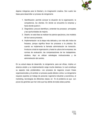 dejarse márgenes para la libertad y la imaginación creativa. Son cuatro las
fases para desarrollar un proceso de reingeniería:

1. Identificación: permite conocer la situación de la organización, la
competencia, los clientes. En donde se encuentra la empresa y
hacia donde quiere ir.
2. Diagnóstico: procura identificar y entender los procesos principales
y las oportunidades de mejoría.
3. Diseño: en esta fase se realizan los planos ejecutivos y los modelos
de los nuevos procesos.
4. Implementación: es la etapa más delicada y con más alto índice de
fracasos, porque significa llevar los procesos a la práctica. Es
cuando se implementa la llamada administración de transición.
Involucra a toda la organización y hasta la cultura de la empresa, las
normas de evaluación, las compensaciones de los trabajadores,
etcétera.

Aquí

se

utilizan

estrategias

motivacionales

y

de

administración del cambio.

En su actual etapa de desarrollo, la reingeniería, para ser eficaz, implica un
alcance amplio y su implementación exige mucha destreza, lo cual constituye
su aspecto más problemático. Los procesos de negocios cruzan líneas
organizacionales y el cambiar un proceso puede afectar a otros. La reingeniería
requiere expertos en trabajo de personal, ingeniería industrial y económica, el
marketing, tecnologías de diferentes clases; en fin el problema es que son
pocos los gerentes que han visto que hay detrás de todas estas puertas.

179

 