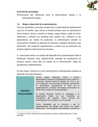 Actividad de aprendizaje
A.1.5. Escribe

dos

diferencias

entre

la

administración

pública

y

la

administración privada.

1.6.

Origen y desarrollo de la administración

Como ya aprendiste, al principio de este tema, la administración prácticamente
nace con el hombre, pues vemos al hombre primitivo como se administra en
forma empírica, divide y coordina el trabajo, surgen líderes o jefes de tribus,
almacenan y controlan sus alimentos para subsistir, etc., conforme se van
desarrollando los medios de producción, la administración también va
evolucionando mediante la aplicación de técnicas y métodos específicos para
administrar. Van surgiendo organizaciones y autores que se preocupan por
alcanzar objetivos maximizando sus recursos.

A continuación leerás una síntesis del desarrollo de la administración hasta la
Revolución Industrial, para, posteriormente, aprender las aportaciones de
diversos autores, entre ellos los padres de la Administración, hasta las
aportaciones contemporáneas.

El autor Garza Treviño en su libro Administración Contemporánea presenta el
desarrollo de la administración.8

GRANDES
CIVILIZACIONES

Grecia, Egipto, Babilonia, China y Persia,
desarrollaron formas de organización para producir y
comerciar. Grecia inventó el término de “ocio y noocio” (negocio), fue la primera civilización que intentó
la democracia, reconocieron el valor de la
especialización y división del trabajo, reconocieron el
efecto de la música en la productividad.
El imperio Romano dominó la estrategia y la
organización militar, es muy importante su
concepción del derecho como fórmula de
administración en lo público y en lo privado.
China, sobresalió por el comercio y por la
especialización del trabajo para lograr una mayor
efectividad. Una excelente administración permitió la

8

J.G. Garza Treviño Administración Contemporánea, México, Alambra Mexicana.1ª.2000
pp.63-65.

18

 