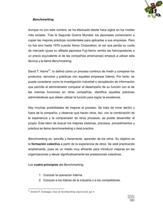 Benchmarking

Aunque no con este nombre, se ha efectuado desde hace siglos en los niveles
más simples. Tras la Segunda Guerra Mundial, los japoneses comenzaron a
copiar las mejores prácticas occidentales para aplicarlas a sus empresas. Pero
no fue sino hasta 1979 cuando Xerox Corporation, al ver que perdía su cuota
de mercado (pues su afiliada japonesa Fuji-Xerox vendía las fotocopiadoras a
un precio equivalente al de las compañías americanas) empezó a utilizar esta
técnica y la llamó Benchmarking.
David T. Kerns41, lo definió como un proceso continuo de medir y comparar los
productos, servicios y prácticas con aquellas empresas líderes. Por tanto, se
puede considerar como la investigación industrial o recopilación de información
que permite al administrador comparar el desempeño de su función con el de
las mismas funciones en otras compañías, identifica aquellas prácticas
administrativas que deben utilizar la función para lograr la excelencia.

Hay muchas posibilidades de mejorar el proceso. Se trata de mirar dentro y
fuera de la compañía, y observar qué hacen otros. Así, con la combinación de
la experiencia y la comprensión de otros procesos, se puede desarrollar el
propio. Esta labor de buscar los mejores sistemas, procesos, procedimientos y
práctica se llama benchmarketing o best practice.

Benchmarking es, sencilla y llanamente, aprender de los otros. Su objetivo es
la formación colectiva a partir de la experiencia de otros. Se está practicando
ampliamente, pues es un medio muy eficiente para introducir mejoras en las
organizaciones y elevar significativamente las prestaciones colectivas.

Los cuatro principios del Benchmarking:

1. Conocer la operación interna.
2. Conocer a los líderes de la industria o a los competidores.

41

Jerome P. Finningan, Guía de benchmarking empresarial, pp. 6

181

 