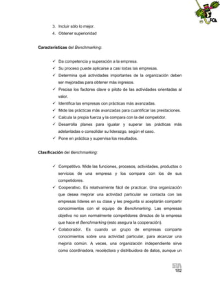 3. Incluir sólo lo mejor.
4. Obtener superioridad

Características del Benchmarking:
 Da competencia y superación a la empresa.
 Su proceso puede aplicarse a casi todas las empresas.
 Determina qué actividades importantes de la organización deben
ser mejoradas para obtener más ingresos.
 Precisa los factores clave o piloto de las actividades orientadas al
valor.
 Identifica las empresas con prácticas más avanzadas.
 Mide las prácticas más avanzadas para cuantificar las prestaciones.
 Calcula la propia fuerza y la compara con la del competidor.
 Desarrolla planes para igualar y superar las prácticas más
adelantadas o consolidar su liderazgo, según el caso.
 Pone en práctica y supervisa los resultados.

Clasificación del Benchmarking:
 Competitivo. Mide las funciones, procesos, actividades, productos o
servicios de una empresa y los compara con los de sus
competidores.
 Cooperativo. Es relativamente fácil de practicar. Una organización
que desea mejorar una actividad particular se contacta con las
empresas líderes en su clase y les pregunta si aceptarán compartir
conocimientos con el equipo de Benchmarking. Las empresas
objetivo no son normalmente competidores directos de la empresa
que hace el Benchmarking (esto asegura la cooperación).
 Colaborador. Es cuando un grupo de empresas comparte
conocimientos sobre una actividad particular, para alcanzar una
mejoría común. A veces, una organización independiente sirve
como coordinadora, recolectora y distribuidora de datos, aunque un

182

 