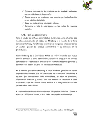  Encontrar y comprender las prácticas que les ayudarán a alcanzar
nuevos estándares de desempeño.
 Otorgar poder a los empleados para que avancen hacia el cambio
en las prácticas de trabajo.
 Basar sus metas en una orientación externa.
 Concentrar a toda la organización en las metas de negocios
cruciales.

4.7.6.

Enfoque administrativo

Para el estudio del enfoque administrativo, tomaremos como referencia dos
modelos principalmente, el modelo de Mintzberg y el modelo de la firma
consultora McKinsey. Por último se considerará al margen de estas dos teorías
un análisis general del enfoque administrativo y su influencia en la
productividad.
Henry Mintzberg de la Universidad McGill en 197542 desarrolló este nuevo
enfoque dentro de la teoría administrativa, lo llamó “el enfoque de los papeles
administrativos” y consistió en analizar lo que realmente hacen los gerentes, y
definir en base a estos estudios sus papeles administrativos.

En el estudio que realizó Minztberg a cinco directores generales en varias
organizaciones encontró que sus actividades no se limitaban únicamente a
aquéllas que consideramos como tradicionales, es decir, la planeación,
organización, dirección y control. Sino que también se abocaban a otras
actividades y que las mismas daban entrada a la integración de los diez
papeles claves de su estudio.

A continuación del libro Administración una Perspectiva Global de Koontz &
Weihrich, (1999) transcribimos la tabla de los diez papeles administrativos.

42

Koontz & Weihrich. Administración una Perspectiva Global, Ed. McGraw Hill, 1994. pp44

184

 