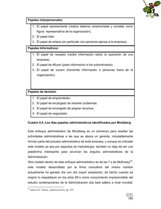 Papeles interpersonales:
1. El papel representante (realiza deberes ceremoniales y sociales como
figura representativa de la organización).
2. El papel líder.
3. El papel de enlace (en particular con personas ajenas a la empresa).
Papeles Informativos:
1. El papel de receptor (recibe información sobre la operación de una
empresa).
2. El papel de difusor (pasa información a los subordinados).
3. El papel de vocero (transmite información a personas fuera de la
organización).

Papeles de decisión
1. El papel de emprendedor.
2. El papel de encargado de resolver problemas.
3. El papel de encargado de asignar recursos.
4. El papel de negociador.
Cuadro 4.4. Los diez papeles administrativos identificados por Mintzberg
Este enfoque administrativo de Minztberg es un comienzo para resaltar las
actividades administrativas a las que se aboca un gerente, indudablemente
forman parte del proceso administrativo de toda empresa, y aunque es criticado
este modelo ya sea por aspectos de metodología, también no deja de ser una
plataforma interesante para enunciar los ángulos administrativos de la
Administración.
Otro modelo dentro de este enfoque administrativo es de las 7 s de McKinsey43,
este modelo desarrollado por la firma consultora del mismo nombre
actualmente ha ganado día con día mayor aceptación, de hecho cuando se
originó lo respaldaron en los años 80´s como conocimiento imprescindible del
estudio contemporáneo de la Administración dos best sellers a nivel mundial:
43

James A.F. Stoner, Administración, pp. 235

185

 
