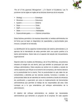 The art of the japanese Management

y In Search of Excellence. Las 7s

provienen de las siglas en inglés de los factores dinámicos de la empresa:


Strategy ------------------------- Estrategia



Structure------------------------- Estructura



System--------------------------- Sistema



Style------------------------------- Estilo



Staff-------------------------------- Apoyo



Skills------------------------------- Habilidades



Superordinate goals------------Valores compartidos

Estos factores permitirán a la empresa desarrollar un análisis administrativo de
tal forma que se logre un diagnóstico de capacidades y oportunidades para
innovar y competir en el mercado.

La identificación de los aspectos fundamentales del sistema administrativo y el
ejercicio de la interrelación de estos permiten abrir una opción positiva a la
teoría administrativa. Sobre todo en el aspecto del estudio del microambiente
organizacional.

Dejando atrás los modelos de Mintzberg y de la firma McKinsey, encontramos
estudios al margen de una teoría, pero que también se preocupan por este
enfoque administrativo. Estos estudios se centran en el análisis y estudio de
ciertos aspectos que influyen en el entorno de la empresa y de manera decisiva
en la productividad de la misma. Pero la productividad no solo debe de ser
comprendida y atendida por las ciencias exactas, humanas o sociales. La
productividad debe de ser atendida de manera constante a través de esfuerzos
de coordinación y supervisión así como la implementación de herramientas
administrativas que permitan el trabajo de los responsables del área. Este
concepto es a lo que entendemos por enfoque administrativo de la
administración.

El

objetivo

del

enfoque

administrativo

es

analizar

las

necesidades

administrativas que demanda un proyecto de la empresa. En este aspecto
186

 