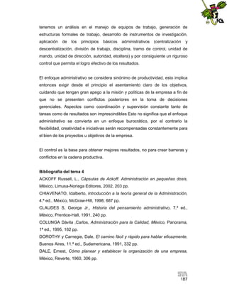 tenemos un análisis en el manejo de equipos de trabajo, generación de
estructuras formales de trabajo, desarrollo de instrumentos de investigación,
aplicación

de

los

principios

básicos

administrativos

(centralización

y

descentralización, división de trabajo, disciplina, tramo de control, unidad de
mando, unidad de dirección, autoridad, etcétera) y por consiguiente un riguroso
control que permita el logro efectivo de los resultados.

El enfoque administrativo se considera sinónimo de productividad, esto implica
entonces exigir desde el principio el asentamiento claro de los objetivos,
cuidando que tengan gran apego a la misión y políticas de la empresa a fin de
que no se presenten conflictos posteriores en la toma de decisiones
gerenciales. Aspectos como coordinación y supervisión constante tanto de
tareas como de resultados son imprescindibles Esto no significa que el enfoque
administrativo se convierta en un enfoque burocrático, por el contrario la
flexibilidad, creatividad e iniciativas serán recompensadas constantemente para
el bien de los proyectos u objetivos de la empresa.

El control es la base para obtener mejores resultados, no para crear barreras y
conflictos en la cadena productiva.

Bibliografía del tema 4
ACKOFF Russell, L., Cápsulas de Ackoff. Administración en pequeñas dosis,
México, Limusa-Noriega Editores, 2002, 203 pp.
CHIAVENATO, Idalberto, Introducción a la teoría general de la Administración,
4.ª ed., México, McGraw-Hill, 1998, 687 pp.
CLAUDES S, George Jr., Historia del pensamiento administrativo, 7.ª ed.,
México, Prentice-Hall, 1991, 240 pp.
COLUNGA Dávila ,Carlos, Administración para la Calidad, México, Panorama,
1ª ed., 1995, 162 pp.
DOROTHY y Carnegie, Dale, El camino fácil y rápido para hablar eficazmente,
Buenos Aires, 11.ª ed., Sudamericana, 1991, 332 pp.
DALE, Ernest, Cómo planear y establecer la organización de una empresa,
México, Reverte, 1960, 306 pp.

187

 
