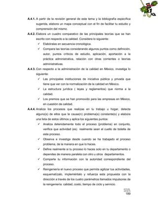 A.4.1. A partir de la revisión general de este tema y la bibliografía específica
sugerida, elabora un mapa conceptual con el fin de facilitar tu estudio y
comprensión del mismo.
A.4.2. Elabora un cuadro comparativo de las principales teorías que se han
escrito con respecto a la calidad. Considera lo siguiente:


Elabóralas en secuencia cronológica.



Compara las teorías considerando algunos puntos como definición,
autor, puntos críticos de estudio, aplicación, aportación a la
práctica administrativa, relación con otras corrientes o teorías
administrativas.

A.4.3. Con respecto a la administración de la calidad en México, investiga lo
siguiente:


Las principales instituciones de iniciativa pública y privada que
tiene que ver con la normalización de la calidad en México.



La estructura jurídica ( leyes y reglamentos) que norma a la
calidad.



Los premios que se han promovido para las empresas en México,
en cuestión de calidad.

A.4.4. Analiza los procesos que realizas en tu trabajo u hogar, detecta
alguno(s) de ellos que te cause(n) problema(s) constante(s) y elabora
una lista de estos últimos y aplica los siguientes puntos:


Analiza detenidamente todo el proceso (problema) en conjunto,
verifica que actividad (es) realmente sean el cuello de botella de
este proceso.



Observa e investiga desde cuando se ha trabajado el proceso
problema, de la manera en que lo haces.



Define realmente si tu proceso lo haces solo en tu departamento o
dependes de manera paralela con otro u otros departamentos.



Comparte tu información con la autoridad correspondiente del
proceso.



Reingeniería el nuevo proceso que permita agilizar tus actividades,
esquematízalo, impleméntalo y refuerza esta propuesta con la
dirección a través de los cuatro parámetros llamados impulsores de
la reingeniería: calidad, costo, tiempo de ciclo y servicio.
189

 