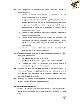 A.4.5. Para comprender el Benchmarking. Como estudiante elabora el
siguiente ejercicio:


Observa

y

analiza

detenidamente

el

desempeño

de

tus

compañeros más cercanos de estudio.


Escoge el más sobresaliente de ellos y platica con él o ella con
respecto a su disciplina, hábitos de estudio y desarrollo de cultura
en general. Coméntale tu deseo de progreso y pídele que te
permita trabajar un tiempo con él, para digerir tu cambio, y que te
sirva de asesor en el mismo.



Empieza a tomar conciencia, reeducar tus hábitos y sobretodo a
comprometerte en tus actos.



Elabora al final de tu ejercicio una cuartilla con respecto a tus
experiencias, tus nuevos resultados como estudiante y como
individuo. Todo ello como resultado de poner en práctica

el

Benchmarking.


Elabora un pequeño ensayo con respecto a la relación del
Benchmarking con el concepto de calidad.

A.4.6. Revisa con cuidado cada una de las propuestas administrativas (19501980) de la administración.


Con tus palabras, describe su concepto.



Identifica el efecto positivo o negativo sobre la administración.



Establece los beneficios o problemas que pudieran afectar la
eficacia de la organización si se empleara.

A.4.7. Investiga una empresa que esté aplicando o que haya aplicado la
reingeniería. Realiza un reporte de cómo lo está haciendo, o cómo lo
hizo. Escoge tres actividades de la empresa y explica como han
cambiado después de aplicarla.
A.4.8. Investiga una empresa que trabaje bajo el concepto de administración
virtual y describe la forma en que éstas operan.

Cuestionario de autoevaluación
1.

Indica los antecedentes y las características de la escuela estructuralista.

2.

Explica las características del modelo burocrático propuesto por Max
Weber.
190

 