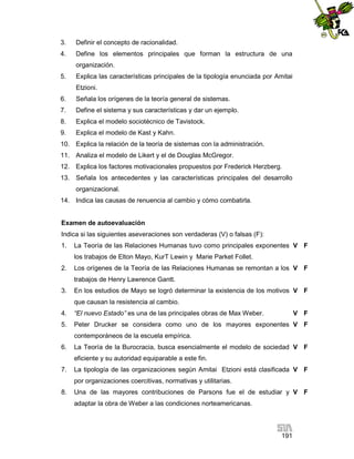 3.

Definir el concepto de racionalidad.

4.

Define los elementos principales que forman la estructura de una
organización.

5.

Explica las características principales de la tipología enunciada por Amitai
Etzioni.

6.

Señala los orígenes de la teoría general de sistemas.

7.

Define el sistema y sus características y dar un ejemplo.

8.

Explica el modelo sociotécnico de Tavistock.

9.

Explica el modelo de Kast y Kahn.

10. Explica la relación de la teoría de sistemas con la administración.
11. Analiza el modelo de Likert y el de Douglas McGregor.
12. Explica los factores motivacionales propuestos por Frederick Herzberg.
13. Señala los antecedentes y las características principales del desarrollo
organizacional.
14. Indica las causas de renuencia al cambio y cómo combatirla.

Examen de autoevaluación
Indica si las siguientes aseveraciones son verdaderas (V) o falsas (F):
1.

La Teoría de las Relaciones Humanas tuvo como principales exponentes V F
los trabajos de Elton Mayo, KurT Lewin y Marie Parket Follet.

2.

Los orígenes de la Teoría de las Relaciones Humanas se remontan a los V F
trabajos de Henry Lawrence Gantt.

3.

En los estudios de Mayo se logró determinar la existencia de los motivos V F
que causan la resistencia al cambio.

4.

“El nuevo Estado” es una de las principales obras de Max Weber.

V F

5.

Peter Drucker se considera como uno de los mayores exponentes V F
contemporáneos de la escuela empírica.

6.

La Teoría de la Burocracia, busca esencialmente el modelo de sociedad V F
eficiente y su autoridad equiparable a este fin.

7.

La tipología de las organizaciones según Amitai Etzioni está clasificada V F
por organizaciones coercitivas, normativas y utilitarias.

8.

Una de las mayores contribuciones de Parsons fue el de estudiar y V F
adaptar la obra de Weber a las condiciones norteamericanas.

191

 