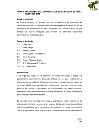 TEMA 5. PROPUESTAS DE ADMINISTRACIÓN DE LA DÉCADA DE 1990 A
NUESTROS DÍAS
Objetivo particular
Al finalizar el tema, el alumno conocerá e identificará las corrientes de
pensamiento de los principales expositores contemporáneos de las teorías en
administración de la década de 1990 a nuestros días, con la finalidad de que
analice los nuevos enfoques que abordan las diferentes propuestas
administrativas en la actualidad.

Temario detallado
5.1.

Lowel Stell

5.2.

Peter Senge

5.3.

Parlad y Hamel

5.4.

Chris Argyris y Donald Shon

5.5.

Annie Brooking

5.6.

Teece, Pisiano y Shuen

5.7.

K. S. Cameron y R. E. Quinn

5.8.

M. J. Orlekauski

Introducción
A lo largo del curso, se ha abordado en temas anteriores, el origen del
pensamiento administrativo, haciendo énfasis en la gran importancia y
trascendencia de cada una de las corrientes que lo integran y en las cuales se
ha observado la evolución del mismo. Se ha visto también, cómo una gran
variedad de teorías y propuestas en administración han sido aceptadas,
justificadas e incluso desarrolladas a lo largo del tiempo, así como su influencia
en la práctica administrativa actual.

El presente tema toca las propuestas y aportaciones más recientes de la
práctica administrativa, se mencionan algunos de los autores contemporáneos
más representativos, así como nuevos e innovadores conceptos que permiten
definir y ejemplificar estas prácticas e ir creando corrientes de pensamiento

193

 