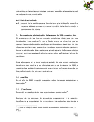 más sólidas en la teoría administrativa, que sean aplicables a la realidad actual
de cualquier tipo de organización.

Actividad de aprendizaje
A.5.1. A partir de la revisión general de este tema y la bibliografía específica
sugerida, elabora un mapa conceptual con el fin de facilitar tu estudio y
comprensión del mismo.

5.

Propuestas de administración, de la década de 1990 a nuestros días

El antecedente de las diversas escuelas estudiadas, sirvió para dar una
introducción y una explicación más a fondo, acerca de cómo fue que se
gestaron las principales teorías y enfoques administrativos, ahora bien; día con
día surgen aportaciones y perspectivas novedosas en administración, razón por
la cual el administrador debe mantenerse actualizado a fin de formarse criterios
propios y en consecuencia aplicarlos de manera eficaz y eficiente en la toma de
decisiones.

Para adentrarnos en el tema objeto de estudio de esta unidad, partiremos
inicialmente por nombrar a los diferentes autores de la década de 1990 a
nuestros días, señalando primeramente su aportación y cómo se desarrolla en
la actualidad dentro del entorno organizacional.

5.1. Lowel Stel
En el año de 1990 presentó propuestas sobre decisiones estratégicas e
innovación.44

5.2.

Peter Senge

Desarrolló un modelo práctico para organizaciones que aprenden45.

Derivado de los procesos de aprendizaje organizacional y la creación,
transferencia y productividad del conocimiento, los cuáles han sido temas a

44

CLAUDE S. George y Lourdes Álvarez. Historia del pensamiento administrativo. 2ª. ed., p.
xxvii
45
idem.

194

 