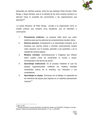 desarrollar por distintos autores; entre los que destacan Peter Drucker, Peter
Senge, y Ikujiro Nonaka, que en la década de los años noventa centraron su
atención hacia la sociedad del conocimiento y las organizaciones que
aprenden46.

La quinta disciplina, de Peter Senge,

concibe a la organización como un

modelo práctico que contiene cinco disciplinas, que se describen a
continuación:
1.

Pensamiento sistémico. La empresa debe tener una visión
sistémica para que los patrones de comportamiento resulten claros.

2.

Dominio personal. Consagración a un aprendizaje constante, es la
disciplina que permite aclarar y ahondar continuamente nuestra
visión personal, con la energía, aprender a ser pacientes y ver la
realidad de manera objetiva.

3.

Modelos mentales. Generalizaciones e imágenes que influyen
sobre

nuestro

modo

de

comprender

el

mundo

y

actuar.

Corresponden a las teorías de acción”.
4.

Aprendizaje institucional. Es el proceso mediante el cual los
equipos

organizacionales

compartidos

acerca

de

modifican
la

empresa,

los
sus

modelos
mercados

mentales
y

sus

competidores.
5.

Aprendizaje en equipo. Comienza con el diálogo, la capacidad de
los miembros del equipo para ingresar en un autentico pensamiento
conjunto.47

46

idem. p 247.
Tomado del libro”La quinta disciplina” de Peter M. Senge; en CLAUDE S. George y Lourdes
Álvarez. Historia del pensamiento administrativo. 2ª. ed., p. 252-253.
47

195

 