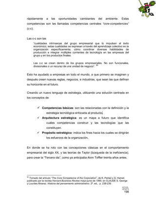 rápidamente

a

las

oportunidades

cambiantes

del

ambiente.

Estas

competencias son las llamadas competencias centrales “core-competencies”
(c-c).

Las c-c son las
“cualidades intrínsecas del grupo empresarial que lo impulsan al éxito
económico; estas cualidades se expresan a través del aprendizaje colectivo en la
organización específicamente, cómo coordinar diversas habilidades de
producción e integrar múltiples corrientes de tecnología en las empresas del
grupo y en los productos finales.
Las c-c se crean dentro de los grupos empresariales. No son funcionales,
divisionales o un recurso de una unidad de negocio”. 50

Esto ha ayudado a empresas en todo el mundo, a que primero se imaginen y
después creen nuevas reglas, negocios, e industrias, que sean las que definan
su horizonte en el futuro.
Creando un nuevo lenguaje de estrategia, utilizando una solución centrada en
los conceptos de:

 Competencias básicas: son las relacionadas con la definición y la
estrategia tecnológica enfocada al producto.
 Arquitectura estratégica: es un mapa a futuro que identifica
cuáles competencias construir y las tecnologías que las
constituyen.
 Propósito estratégico: indica los fines hacia los cuales se dirigirán
los esfuerzos de la organización.

En donde se ha roto con las concepciones clásicas en el comportamiento
empresarial del siglo XX, y las teorías de Taylor (búsqueda de la ineficiencia),
para crear la “Tercera ola”, como ya anticipaba Alvin Toffler treinta años antes.

50

Tomado del artículo “The Core Competence of the Corporation”, de K. Parlad y G. Hamel;
publicado por la revista Harvard Business Review mayo-junio de 1990; en CLAUDE S. George
y Lourdes Álvarez. Historia del pensamiento administrativo. 2ª. ed., p. 238-239.

198

 