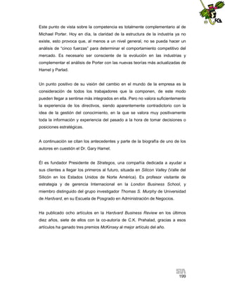 Este punto de vista sobre la competencia es totalmente complementario al de
Michael Porter. Hoy en día, la claridad de la estructura de la industria ya no
existe, esto provoca que, al menos a un nivel general, no se pueda hacer un
análisis de “cinco fuerzas” para determinar el comportamiento competitivo del
mercado. Es necesario ser consciente de la evolución en las industrias y
complementar el análisis de Porter con las nuevas teorías más actualizadas de
Hamel y Parlad.

Un punto positivo de su visión del cambio en el mundo de la empresa es la
consideración de todos los trabajadores que la componen, de este modo
pueden llegar a sentirse más integrados en ella. Pero no valora suficientemente
la experiencia de los directivos, siendo aparentemente contradictorio con la
idea de la gestión del conocimiento, en la que se valora muy positivamente
toda la información y experiencia del pasado a la hora de tomar decisiones o
posiciones estratégicas.

A continuación se citan los antecedentes y parte de la biografía de uno de los
autores en cuestión el Dr. Gary Hamel.

Él es fundador Presidente de Strategos, una compañía dedicada a ayudar a
sus clientes a llegar los primeros al futuro, situada en Silicon Valley (Valle del
Silicón en los Estados Unidos de Norte América). Es profesor visitante de
estrategia y de gerencia Internacional en la London Business School, y
miembro distinguido del grupo investigador Thomas S. Murphy de Universidad
de Hardvard, en su Escuela de Posgrado en Administración de Negocios.

Ha publicado ocho artículos en la Hardvard Business Review en los últimos
diez años, siete de ellos con la co-autoría de C.K. Prahalad, gracias a esos
artículos ha ganado tres premios McKinsey al mejor artículo del año.

199

 