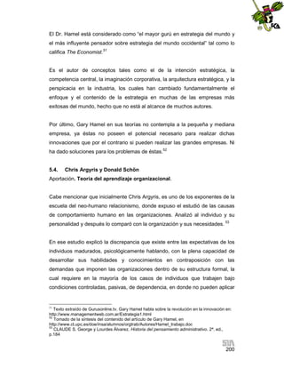 El Dr. Hamel está considerado como “el mayor gurú en estrategia del mundo y
el más influyente pensador sobre estrategia del mundo occidental” tal como lo
califica The Economist.51

Es el autor de conceptos tales como el de la intención estratégica, la
competencia central, la imaginación corporativa, la arquitectura estratégica, y la
perspicacia en la industria, los cuales han cambiado fundamentalmente el
enfoque y el contenido de la estrategia en muchas de las empresas más
exitosas del mundo, hecho que no está al alcance de muchos autores.

Por último, Gary Hamel en sus teorías no contempla a la pequeña y mediana
empresa, ya éstas no poseen el potencial necesario para realizar dichas
innovaciones que por el contrario si pueden realizar las grandes empresas. Ni
ha dado soluciones para los problemas de éstas.52

5.4.

Chris Argyris y Donald Schön

Aportación. Teoría del aprendizaje organizacional.

Cabe mencionar que inicialmente Chris Argyris, es uno de los exponentes de la
escuela del neo-humano relacionismo, donde expuso el estudió de las causas
de comportamiento humano en las organizaciones. Analizó al individuo y su
personalidad y después lo comparó con la organización y sus necesidades. 53

En ese estudio explicó la discrepancia que existe entre las expectativas de los
individuos madurados, psicológicamente hablando, con la plena capacidad de
desarrollar sus habilidades y conocimientos en contraposición con las
demandas que imponen las organizaciones dentro de su estructura formal, la
cual requiere en la mayoría de los casos de individuos que trabajen bajo
condiciones controladas, pasivas, de dependencia, en donde no pueden aplicar

51

Texto extraído de Gurusonline.tv. Gary Hamel habla sobre la revolución en la innovación en:
http://www.managementweb.com.ar/Estrategia1.html
52
Tomado de la síntesis del contenido del artículo de Gary Hamel, en
http://www.ct.upc.es/doe/insa/alumnos/orgtrab/Autores/Hamel_trabajo.doc
53
CLAUDE S. George y Lourdes Álvarez. Historia del pensamiento administrativo. 2ª. ed.,
p.184

200

 