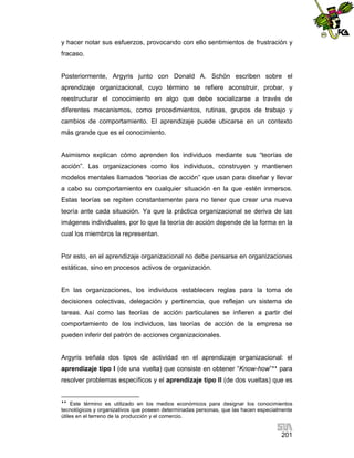 y hacer notar sus esfuerzos, provocando con ello sentimientos de frustración y
fracaso.

Posteriormente, Argyris junto con Donald A. Schön escriben sobre el
aprendizaje organizacional, cuyo término se refiere aconstruir, probar, y
reestructurar el conocimiento en algo que debe socializarse a través de
diferentes mecanismos, como procedimientos, rutinas, grupos de trabajo y
cambios de comportamiento. El aprendizaje puede ubicarse en un contexto
más grande que es el conocimiento.

Asimismo explican cómo aprenden los individuos mediante sus “teorías de
acción”. Las organizaciones como los individuos, construyen y mantienen
modelos mentales llamados “teorías de acción” que usan para diseñar y llevar
a cabo su comportamiento en cualquier situación en la que estén inmersos.
Estas teorías se repiten constantemente para no tener que crear una nueva
teoría ante cada situación. Ya que la práctica organizacional se deriva de las
imágenes individuales, por lo que la teoría de acción depende de la forma en la
cual los miembros la representan.

Por esto, en el aprendizaje organizacional no debe pensarse en organizaciones
estáticas, sino en procesos activos de organización.

En las organizaciones, los individuos establecen reglas para la toma de
decisiones colectivas, delegación y pertinencia, que reflejan un sistema de
tareas. Así como las teorías de acción particulares se infieren a partir del
comportamiento de los individuos, las teorías de acción de la empresa se
pueden inferir del patrón de acciones organizacionales.

Argyris señala dos tipos de actividad en el aprendizaje organizacional: el
aprendizaje tipo I (de una vuelta) que consiste en obtener “Know-how” para
resolver problemas específicos y el aprendizaje tipo II (de dos vueltas) que es


Este término es utilizado en los medios económicos para designar los conocimientos
tecnológicos y organizativos que poseen determinadas personas, que las hacen especialmente
útiles en el terreno de la producción y el comercio.

201

 