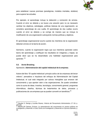 para establecer nuevas premisas (paradigmas, modelos mentales, etcétera)
para superar las actuales.

Por ejemplo, el aprendizaje incluye la detección y corrección de errores.
Cuando el error se detecta y se busca una solución pero no es necesario
cambiar los objetivos, estrategias, políticas básicas de una organización, se
considera aprendizaje de una vuelta. El aprendizaje de dos vueltas ocurre
cuando el error se detecta y se corrige de manera que se incluya la
modificación de una organización subrayando normas políticas y objetivos.

El aprendizaje organizacional ocurre cuando los miembros de la organización
detectan errores en la teoría de acción.

Asimismo, cuando la organización logra que sus miembros aprendan sobre
teoría del aprendizaje y codifiquen los resultados en imágenes y mapas, se
puede decir que se ha desarrollado una habilidad organizacional para
aprender. 54

5.5.

Annie Brooking

Aportación. Administración del capital intelectual de la empresa.

Autora del libro “El capital intelectual: principio activo de las empresas del tercer
milenio”, pensadora e impulsora del enfoque de Administración del Capital
Intelectual, el cual está integrado por activos intangibles que emanan del
conocimiento y que aportan valor a las organizaciones. Se puede considerar
como la suma de ideas, inventos, tecnología, conocimiento general, programas
informáticos, diseños, técnicas de tratamientos de datos, procesos y
publicaciones de una empresa que se pueden convertir en beneficios.55

54

Claudes S. George y Lourdes Álvarez. Historia del Pensamiento Administrativo, 2ª. Ed, p.
249-250
55
MEDELLIN Cabrera, Enrique, La administración del conocimiento en centros públicos de
investigación y desarrollo: el caso Centro de Investigación y Desarrollo en Química Aplicada, p.
46.

202

 