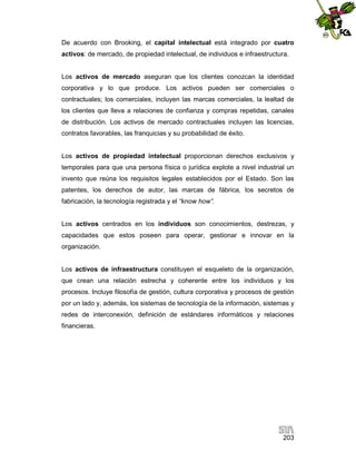 De acuerdo con Brooking, el capital intelectual está integrado por cuatro
activos: de mercado, de propiedad intelectual, de individuos e infraestructura.

Los activos de mercado aseguran que los clientes conozcan la identidad
corporativa y lo que produce. Los activos pueden ser comerciales o
contractuales; los comerciales, incluyen las marcas comerciales, la lealtad de
los clientes que lleva a relaciones de confianza y compras repetidas, canales
de distribución. Los activos de mercado contractuales incluyen las licencias,
contratos favorables, las franquicias y su probabilidad de éxito.

Los activos de propiedad intelectual proporcionan derechos exclusivos y
temporales para que una persona física o jurídica explote a nivel industrial un
invento que reúna los requisitos legales establecidos por el Estado. Son las
patentes, los derechos de autor, las marcas de fábrica, los secretos de
fabricación, la tecnología registrada y el “know how”.

Los activos centrados en los individuos son conocimientos, destrezas, y
capacidades que estos poseen para operar, gestionar e innovar en la
organización.

Los activos de infraestructura constituyen el esqueleto de la organización,
que crean una relación estrecha y coherente entre los individuos y los
procesos. Incluye filosofía de gestión, cultura corporativa y procesos de gestión
por un lado y, además, los sistemas de tecnología de la información, sistemas y
redes de interconexión, definición de estándares informáticos y relaciones
financieras.

203

 
