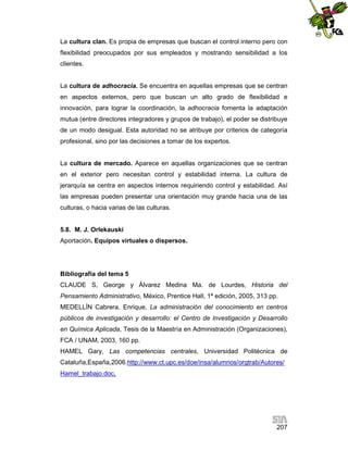 La cultura clan. Es propia de empresas que buscan el control interno pero con
flexibilidad preocupados por sus empleados y mostrando sensibilidad a los
clientes.

La cultura de adhocracia. Se encuentra en aquellas empresas que se centran
en aspectos externos, pero que buscan un alto grado de flexibilidad e
innovación, para lograr la coordinación, la adhocracia fomenta la adaptación
mutua (entre directores integradores y grupos de trabajo), el poder se distribuye
de un modo desigual. Esta autoridad no se atribuye por criterios de categoría
profesional, sino por las decisiones a tomar de los expertos.

La cultura de mercado. Aparece en aquellas organizaciones que se centran
en el exterior pero necesitan control y estabilidad interna. La cultura de
jerarquía se centra en aspectos internos requiriendo control y estabilidad. Así
las empresas pueden presentar una orientación muy grande hacia una de las
culturas, o hacia varias de las culturas.

5.8. M. J. Orlekauski
Aportación. Equipos virtuales o dispersos.

Bibliografía del tema 5
CLAUDE S, George y Álvarez Medina Ma. de Lourdes, Historia del
Pensamiento Administrativo, México, Prentice Hall, 1ª edición, 2005, 313 pp.
MEDELLÍN Cabrera, Enrique, La administración del conocimiento en centros
públicos de investigación y desarrollo: el Centro de Investigación y Desarrollo
en Química Aplicada, Tesis de la Maestría en Administración (Organizaciones),
FCA / UNAM, 2003, 160 pp.
HAMEL Gary, Las competencias centrales, Universidad Politécnica de
Cataluña,España,2006.http://www.ct.upc.es/doe/insa/alumnos/orgtrab/Autores/
Hamel_trabajo.doc,

207

 